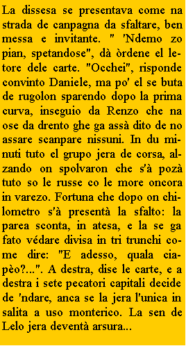 Casella di testo: La dissesa se presentava come na strada de canpagna da sfaltare, ben messa e invitante. " 'Ndemo zo pian, spetandose", d rdene el letore dele carte. "Occhei", risponde convinto Daniele, ma po' el se buta de rugolon sparendo dopo la prima curva, inseguio da Renzo che na ose da drento ghe ga ass dito de no assare scanpare nissuni. In du minuti tuto el grupo jera de corsa, alzando on spolvaron che s' poz tuto so le russe co le more oncora in varezo. Fortuna che dopo on chilometro s' present la sfalto: la parea sconta, in atesa, e la se ga fato vdare divisa in tri trunchi come dire: "E adesso, quala ciapo?...". A destra, dise le carte, e a destra i sete pecatori capitali decide de 'ndare, anca se la jera l'unica in salita a uso monterico. La sen de Lelo jera devent arsura...