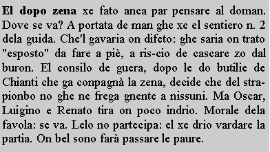 Casella di testo: El dopo zena xe fato anca par pensare al doman. Dove se va? A portata de man ghe xe el sentiero n. 2 dela guida. Che'l gavaria on difeto: ghe saria on trato "esposto" da fare a pi, a ris-cio de cascare zo dal buron. El consilo de guera, dopo le do butilie de Chianti che ga conpagn la zena, decide che del strapionbo no ghe ne frega gnente a nissuni. Ma Oscar, Luigino e Renato tira on poco indrio. Morale dela favola: se va. Lelo no partecipa: el xe drio vardare la partia. On bel sono far passare le paure.