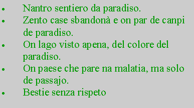 Casella di testo: Nantro sentiero da paradiso.Zento case sbandon e on par de canpi de paradiso.On lago visto apena, del colore del    paradiso.On paese che pare na malatia, ma solo de passajo.Bestie senza rispeto
