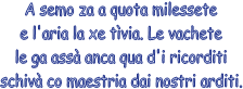 A semo za a quota milessete
e l'aria la xe tvia. Le vachete
le ga ass anca qua d'i ricorditi
schiv co maestria dai nostri arditi.
