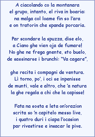 Casella di testo: A ciacolando co la montanarael grupo, intanto, el riva in boaria:na malga col loame fin so larae on tratorin che spande porcaria.Par scondare la spuzza, dise elo,a Ciano ghe vien oja de fumare!No ghe ne frega gnente, sto buelo,de sassinarse i brunchi: Va cagare,ghe recita i compagni de ventura.L torno, po, i oci se inpenissede munti, vale e altro, che a naturala ghe regala a chi che la capisse! Fata na sosta e leta onorazionscrita so n capitelo messo live,i quatro duri i ciapa locasionpar rivestirse e insacar le pive. 