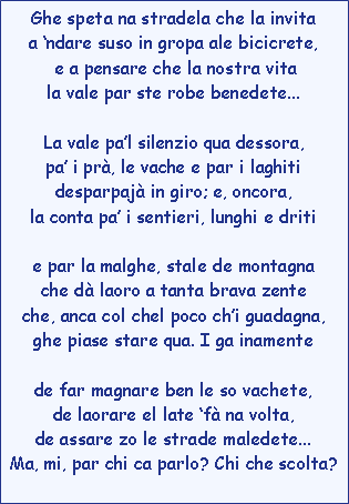 Casella di testo: Ghe speta na stradela che la invitaa ndare suso in gropa ale bicicrete, e a pensare che la nostra vitala vale par ste robe benedete...La vale pal silenzio qua dessora,pa i pr, le vache e par i laghitidesparpaj in giro; e, oncora,la conta pa i sentieri, lunghi e dritie par la malghe, stale de montagnache d laoro a tanta brava zenteche, anca col chel poco chi guadagna,ghe piase stare qua. I ga inamentede far magnare ben le so vachete,de laorare el late f na volta,de assare zo le strade maledete...Ma, mi, par chi ca parlo? Chi che scolta?