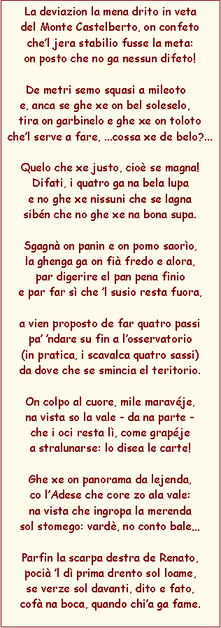 Casella di testo: La deviazion la mena drito in vetadel Monte Castelberto, on confetochel jera stabilio fusse la meta:on posto che no ga nessun difeto!De metri semo squasi a mileotoe, anca se ghe xe on bel soleselo,tira on garbinelo e ghe xe on tolotochel serve a fare, ...cossa xe de belo?...Quelo che xe justo, cio se magna!Difati, i quatro ga na bela lupae no ghe xe nissuni che se lagna sibn che no ghe xe na bona supa.Sgagn on panin e on pomo saoro,la ghenga ga on fi fredo e alora,par digerire el pan pena finioe par far s che l susio resta fuora,a vien proposto de far quatro passipa ndare su fin a losservatorio 
(in pratica, i scavalca quatro sassi)da dove che se smincia el teritorio.On colpo al cuore, mile maravje,na vista so la vale - da na parte -che i oci resta l, come grapjea stralunarse: lo disea le carte!Ghe xe on panorama da lejenda,co lAdese che core zo ala vale:na vista che ingropa la merendasol stomego: vard, no conto baleParfin la scarpa destra de Renato,poci l d prima drento sol loame,se verze sol davanti, dito e fato,cof na boca, quando chia ga fame.