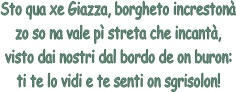 Sto qua xe Giazza, borgheto increston
zo so na vale p streta che incant,
visto dai nostri dal bordo de on buron:
ti te lo vidi e te senti on sgrisolon!