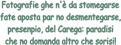 Fotografie ghe n' da stomegarse
fate aposta par no desmentegarse,
presenpio, del Carega: paradisi
che no domanda altro che sorisi!