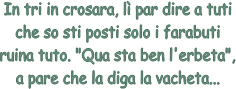 In tri in crosara, l par dire a tuti
che so sti posti solo i farabuti
ruina tuto. "Qua sta ben l'erbeta",
a pare che la diga la vacheta...
