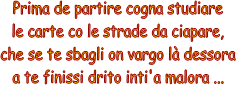 Prima de partire cogna studiare
le carte co le strade da ciapare,
che se te sbagli on vargo l dessora
a te finissi drito inti'a malora ...