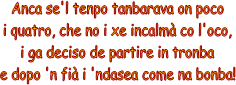 Anca se'l tenpo tanbarava on poco
i quatro, che no i xe incalm co l'oco,
i ga deciso de partire in tronba
e dopo 'n fi i 'ndasea come na bonba!