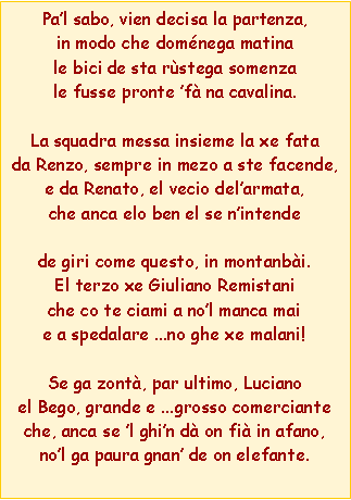 Casella di testo: Pal sabo, vien decisa la partenza,in modo che domnega matinale bici de sta rstega somenzale fusse pronte f na cavalina.La squadra messa insieme la xe fatada Renzo, sempre in mezo a ste facende,e da Renato, el vecio delarmata,che anca elo ben el se nintendede giri come questo, in montanbi.El terzo xe Giuliano Remistaniche co te ciami a nol manca maie a spedalare ...no ghe xe malani!Se ga zont, par ultimo, Lucianoel Bego, grande e ...grosso comercianteche, anca se l ghin d on fi in afano,nol ga paura gnan de on elefante. 