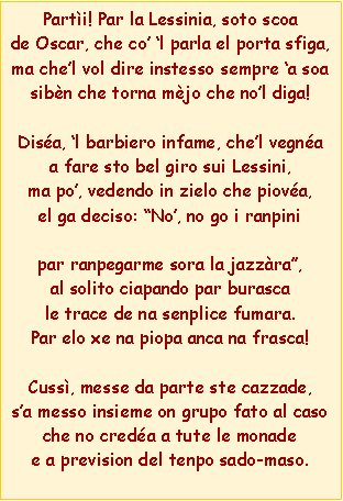 Casella di testo: Parti! Par la Lessinia, soto scoade Oscar, che co l parla el porta sfiga,ma chel vol dire instesso sempre a soasibn che torna mjo che nol diga!Disa, l barbiero infame, chel vegnaa fare sto bel giro sui Lessini,ma po, vedendo in zielo che piova,el ga deciso: No, no go i ranpinipar ranpegarme sora la jazzra,al solito ciapando par burascale trace de na senplice fumara.Par elo xe na piopa anca na frasca!Cuss, messe da parte ste cazzade,sa messo insieme on grupo fato al casoche no creda a tute le monadee a prevision del tenpo sado-maso.