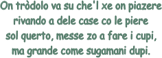 On trdolo va su che'l xe on piazere
rivando a dele case co le piere
sol querto, messe zo a fare i cupi,
ma grande come sugamani dupi.