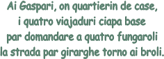 Ai Gaspari, on quartierin de case,
i quatro viajaduri ciapa base
par domandare a quatro fungaroli
la strada par girarghe torno ai broli.