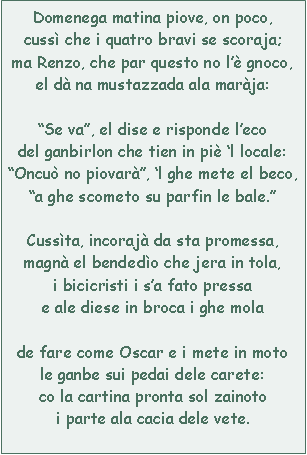 Casella di testo: Domenega matina piove, on poco,cuss che i quatro bravi se scoraja;ma Renzo, che par questo no l gnoco,el d na mustazzada ala marja:Se va, el dise e risponde lecodel ganbirlon che tien in pi l locale:Oncu no piovar, l ghe mete el beco,a ghe scometo su parfin le bale.Cussta, incoraj da sta promessa,magn el bendedo che jera in tola,i bicicristi i sa fato pressae ale diese in broca i ghe molade fare come Oscar e i mete in motole ganbe sui pedai dele carete:co la cartina pronta sol zainotoi parte ala cacia dele vete.