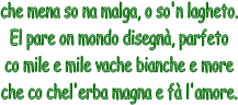 che mena so na malga, o so'n lagheto.
El pare on mondo disegn, parfeto
co mile e mile vache bianche e more
che co chel'erba magna e f l'amore.

