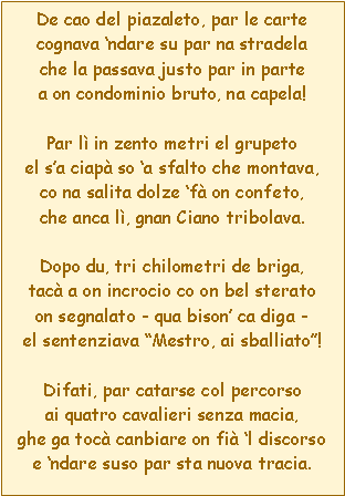 Casella di testo: De cao del piazaleto, par le cartecognava ndare su par na stradelache la passava justo par in partea on condominio bruto, na capela!Par l in zento metri el grupetoel sa ciap so a sfalto che montava,co na salita dolze f on confeto,che anca l, gnan Ciano tribolava.Dopo du, tri chilometri de briga,tac a on incrocio co on bel steratoon segnalato - qua bison ca diga -el sentenziava Mestro, ai sballiato!Difati, par catarse col percorsoai quatro cavalieri senza macia,ghe ga toc canbiare on fi l discorsoe ndare suso par sta nuova tracia.