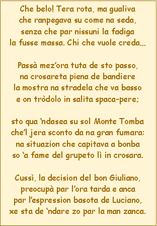 Casella di testo: Che belo! Tera rota, ma gualivache ranpegava su come na seda,senza che par nissuni la fadigala fusse massa. Chi che vuole credaPass mezora tuta de sto passo,na crosareta piena de bandierela mostra na stradela che va bassoe on trdolo in salita spaca-pere;sto qua ndasea su sol Monte Tombachel jera sconto da na gran fumara:na situazion che capitava a bonbaso a fame del grupeto l in crosara.Cuss, la decision del bon Giuliano,preocup par lora tarda e ancapar lespression basota de Luciano,xe sta de ndare zo par la man zanca.