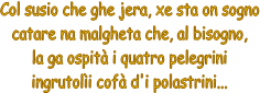 Col susio che ghe jera, xe sta on sogno
catare na malgheta che, al bisogno,
la ga ospit i quatro pelegrini
ingrutoli cof d'i polastrini...