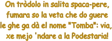 On trdolo in salita spaca-pere,
fumara so la veta che do guere
le ghe ga d el nome "Tomba": via, 
xe mejo 'ndare a la Podestaria!