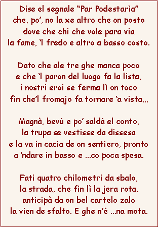 Casella di testo: Dise el segnale Par Podestarache, po, no la xe altro che on postodove che chi che vole para viala fame, l fredo e altro a basso costo.Dato che ale tre ghe manca pocoe che l paron del luogo fa la lista,i nostri eroi se ferma l on tocofin chel fromajo fa tornare a vistaMagn, bev e po sald el conto,la trupa se vestisse da dissesae la va in cacia de on sentiero, prontoa ndare in basso e ...co poca spesa.Fati quatro chilometri da sbalo,la strada, che fin l la jera rota,anticip da on bel cartelo zalola vien de sfalto. E ghe n ...na mota.