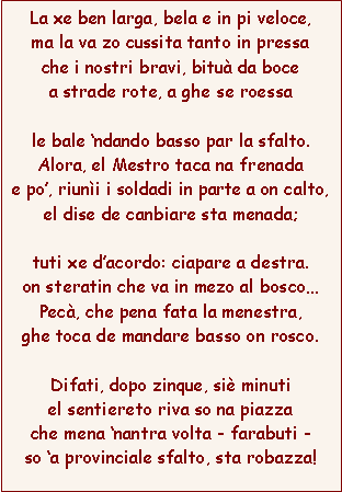 Casella di testo: La xe ben larga, bela e in pi veloce,ma la va zo cussita tanto in pressache i nostri bravi, bitu da bocea strade rote, a ghe se roessale bale ndando basso par la sfalto.Alora, el Mestro taca na frenadae po, riuni i soldadi in parte a on calto,el dise de canbiare sta menada;tuti xe dacordo: ciapare a destra.on steratin che va in mezo al boscoPec, che pena fata la menestra,ghe toca de mandare basso on rosco.Difati, dopo zinque, si minutiel sentiereto riva so na piazzache mena nantra volta - farabuti -so a provinciale sfalto, sta robazza!
