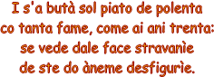 I s'a but sol piato de polenta
co tanta fame, come ai ani trenta:
se vede dale face stravane
de ste do neme desfigure.