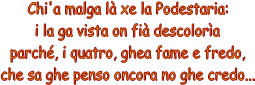Chi'a malga l xe la Podestaria:
i la ga vista on fi descolora
parch, i quatro, ghea fame e fredo,
che sa ghe penso oncora no ghe credo...