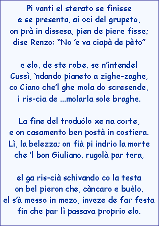 Casella di testo: Pi vanti el sterato se finissee se presenta, ai oci del grupeto,on pr in dissesa, pien de piere fisse; dise Renzo: No e va ciap de ptoe elo, de ste robe, se nintende!Cuss, ndando pianeto a zighe-zaghe,co Ciano chel ghe mola do scresende,i ris-cia de ...molarla sole braghe.La fine del trodulo xe na corte,e on casamento ben post in costiera.L, la belezza; on fi pi indrio la morteche l bon Giuliano, rugol par tera,el ga ris-ci schivando co la testaon bel pieron che, cncaro e bulo,el s messo in mezo, inveze de far festafin che par l passava proprio elo.