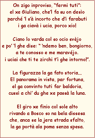 Casella di testo: On zigo inproviso, fermi tuti:el xe Giuliano, chel fa su on desoparch l s incorto che di farabutii ga ciav i ucia, porco xio!Ciano lo varda col so ocio svjoe po l ghe dise:  ndemo ben, bongiorno,a te conosso e me maravjo. i uciai che ti te zirchi ti ghe intorno!.La figurazza la ga fato storiaEl panorama in vista, par fortuna, el ga convinto tuti far baldoria,cuss a chi du ghe xe pass la luna.El giro xe finio col sole altorivando a Bosco so na bela dissesache, anca se la jera strada sfalto,la ga port ala poma senza spesa.