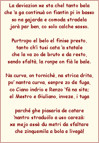 Casella di testo: La deviazion xe sta chel tanto belache a ga continu on fiantin pi in bassoso na gajarda e comoda stradelajar par ben, co solo calche sasso.Purtropo el belo el finise presto,tanto chi tusi cata a stataleche la va zo de bruto e da resto,sendo sfalt, la ronpe on fi le bale.Na curva, on tornich, na strica drita,po nantra curva, senpre zo de fuga,co Ciano indrio e Renzo f na sita;el Mestro e Giuliano, inveze, i tugaparch ghe piasara de catarenantro stradulo a uso carez:xe mejo ass du metri da sfaltare che zinquemila a bola e liveg!