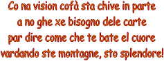Co na vision cof sta chive in parte
a no ghe xe bisogno dele carte
par dire come che te bate el cuore
vardando ste montagne, sto splendore!
