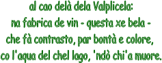 al cao del dela Valplicela:
na fabrica de vin - questa xe bela -
che f contrasto, par bont e colore, 
co l'aqua del chel lago, 'nd chi'a muore.
