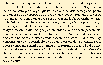Casella di testo:     No se pol dire quanto che la sia dur, parch la strada la para no finire pi; el sole de mezod pass el batea in testa come se l ghesse firm on contrato proprio par questo, e solo la belezza salvga del posto, tuto on pr a gobe sparpaj de grosse piere e col sentiero che ghe passava in mezo, curvando ora a destra ora a sinistra, la fasa sentire de manco la fadiga. El fi ghe jera oncora, a ogni modo, e le roe girava de gusto a ogni spedal. Quatro curve pi in basso, Tomaso e Renzo i fasa fadiga a restare indrio, ma ghe jera sta orden  de no assare passare nissuni e cuss i fasa el so dovere. Insoma, dopo na ...vita de spedal in costiera, finalmente in alto se vede passare on tratore. Semo riv, ga pens insieme i du davanti. No se ga sentio par via de la distanza, ma lo gavar pens anca staltri du, si ghea vu la fortuna de alzare i oci so chel mentre. El sentiero incrosava la sfalto a zento metri dal posto dove che Giuliano, lano pass, el ghea fato el galeto pissando senza retegno e mostrndoghe la so marcanza a na cicrista, za in crisi parch la pantezava in salita. 