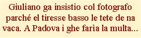 Casella di testo: Giuliano ga insistio col fotografo parch el tiresse basso le tete de na vaca. A Padova i ghe fara la multa... 