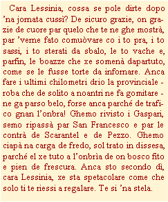 Casella di testo:    Cara Lessinia, cossa se pole dirte dopo na jornata cuss? De sicuro grazie, on grazie de cuore par quelo che te ne ghe mostr, par verne fato comuvare co i to pra, i to sassi, i to sterati da sbalo, le to vache e, parfin, le boazze che xe somen dapartuto, come se le fusse torte da infornare. Anca fare i ultimi chilometri drio la provinciale - roba che de solito a noantri ne fa gomitare - ne ga parso belo, forse anca parch de trafico gnan lonbra! Ghemo rivisto i Gaspari, semo ripass par San Francesco e par le contr de Scarantel e de Pezzo. Ghemo ciap na carga de fredo, sol trato in dissesa, parch el xe tuto a lonbra de on bosco fito e pien de frescura. Anca sto secondo d, cara Lessinia, xe sta spetacolare come che solo ti te riessi a regalare. Te si na stela.