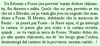 Casella di testo:    Da Erbezzo a Fosse jera previsti nantri ddese chilometri, fra dissesa e salita. Quelo che no jera previsto xe sta che n a Erbezzo, n pi vanti ghe jera on segnale che mandsse a Fosse. El Mestro, dubitando che la memoria de Renzo - za pass par Fosse - la fsse aqua, el ga interog la cartina: el paese ghe jera scrito e la cartina recente, quindi se va vanti in zerca de Fosse. Nantro dubio dopo altri quatro chilometri, ma de sto luogo gnan lonbra, desmenteg dal cantiere de la provincia: nessun cartelo!