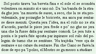 Casella di testo:    Sol posto tirava na baveta fina e el sole el se sconda volentiera on minuto s e uno n. Da na banda de la strada ghe jera na mureta de sasso, a seco, che la xe sta providenziale, par pozarghe le bicicrete, ma anca par sentarse diese menuti. Questa jera lidea, ma el culo no xe sta dacordo, parch le piere jera frede e po no ghe ne jera una che la fusse drita par sentarse comodi. Le jera tute a ponta e le para fate aposta par inpirarse sol culo del pelegrin de turno che se sentsse. Na trajdia vere oja de sentarse e no catare da sentarse. Fin che Ciano se fasa la dose de epo pa l polso, el Mestro se ga messo a studiare 