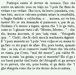 Casella di testo:        Purtropo esiste el dovere de cronaca. Uno che scrive on articolo sora on vijo no l pole far finta de vdare e no vdare. Ghe toca, da bravo jornalista, contare tuto, anca se calcossa podara urtare la sensibilit, o farghe fastdio a calchedun, o  insoma, no va ben tasre! No xe sta domand el parmesso e, par de pi, Giuliano s messo a zigare, apena che l lo ga visto, come se l ghesse visto i ufi: Mestro, Mestro - che elo, nema inocente, el jera nda vanti - fotografa qua. Click!, che f click anca la machineta digitale. E l poro musseto no l pole vere colpa se so mama lo ga fato co sto pop de afare. Elo, pora bestia, quando che ...xe ora, el se comuove cuss! Pens che sta roba se ciama, par lomo, mal del musso; par calche fmena la sara na grazia; e par el musseto? Elo el ga i oci bassi parch chel buelo del fotografo el ga invaso la so privac, che elo, pora bestia, el ga dirito che l ghe sbngola come che xe sta deciso da la so natura...