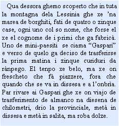 Casella di testo:    Qua dessora ghemo scoperto che in tuta la montagna dela Lessinia ghe xe na marea de borghiti, fati de quatro o zinque case, ogni uno col so nome, che forse el xe el cognome de i primi che ga fabric. Uno de mini-paesiti  se ciama Gaspari e verso de quelo ga deciso de trasferirse la prima matina i zinque curiduri da rnpego. El tenpo xe belo, ma xe on frescheto che f piazzere, fora che quando che se va in dissesa e a lonbra. Par rivare ai Gaspari ghe xe on viajo de trasferimento de almanco na diesena de chilometri, drio la provinciale, met in dissesa e met in salita, ma roba dolze.