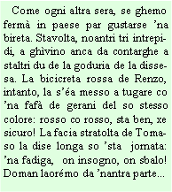 Casella di testo:    Come ogni altra sera, se ghemo ferm in paese par gustarse na bireta. Stavolta, noantri tri intrepidi, a ghvino anca da contarghe a staltri du de la goduria de la dissesa. La bicicreta rossa de Renzo, intanto, la sa messo a tugare co na faf de gerani del so stesso colore: rosso co rosso, sta ben, xe sicuro! La facia stratolta de Tomaso la dise longa so sta  jornata: na fadiga,  on insogno, on sbalo! Doman laormo da nantra parte...