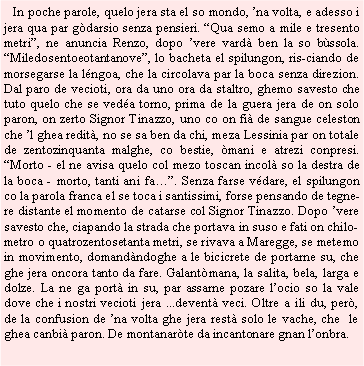 Casella di testo:    In poche parole, quelo jera sta el so mondo, na volta, e adesso i jera qua par gdarsio senza pensieri. Qua semo a mile e tresento metri, ne anuncia Renzo, dopo vere vard ben la so bssola. Miledosentoeotantanove, lo bacheta el spilungon, ris-ciando de morsegarse la lngoa, che la circolava par la boca senza direzion. Dal paro de vecioti, ora da uno ora da staltro, ghemo savesto che tuto quelo che se veda torno, prima de la guera jera de on solo paron, on zerto Signor Tinazzo, uno co on fi de sangue celeston che l ghea redit, no se sa ben da chi, meza Lessinia par on totale de zentozinquanta malghe, co bestie, mani e atrezi conpresi. Morto - el ne avisa quelo col mezo toscan incol so la destra de la boca - morto, tanti ani fa. Senza farse vdare, el spilungon co la parola franca el se toca i santissimi, forse pensando de tegnere distante el momento de catarse col Signor Tinazzo. Dopo vere savesto che, ciapando la strada che portava in suso e fati on chilometro o quatrozentosetanta metri, se rivava a Maregge, se metemo in movimento, domandndoghe a le bicicrete de portarne su, che ghe jera oncora tanto da fare. Galantmana, la salita, bela, larga e dolze. La ne ga port in su, par assarne pozare locio so la vale dove che i nostri vecioti jera ...devent veci. Oltre a ili du, per, de la confusion de na volta ghe jera rest solo le vache, che  le ghea canbi paron. De montanarte da incantonare gnan lonbra.