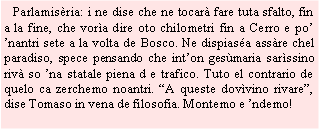 Casella di testo:    Parlamisria: i ne dise che ne tocar fare tuta sfalto, fin a la fine, che vora dire oto chilometri fin a Cerro e po nantri sete a la volta de Bosco. Ne dispiasa assre chel paradiso, spece pensando che inton gesmaria sarssino riv so na statale piena d e trafico. Tuto el contrario de quelo ca zerchemo noantri. A queste dovvino rivare, dise Tomaso in vena de filosofia. Montemo e ndemo!