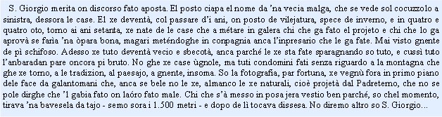 Casella di testo:    S. Giorgio merita on discorso fato aposta. El posto ciapa el nome da na vecia malga, che se vede sol cocuzzolo a sinistra, dessora le case. El xe devent, col passare di ani, on posto de vilejatura, spece de inverno, e in quatro e quatro oto, torno ai ani setanta, xe nate de le case che a mtare in galera chi che ga fato el projeto e chi che lo ga aprov se fara na para bona, magari metndoghe in conpagnia anca linpresario che le ga fate. Mai visto gnente de p schifoso. Adesso xe tuto devent vecio e sbecot, anca parch le xe sta fate sparagnando so tuto, e cuss tuto lanbaradan pare oncora pi bruto. No ghe xe case gnole, ma tuti condomini fati senza riguardo a la montagna che ghe xe torno, a le tradizion, al paesajo, a gnente, insoma. So la fotografia, par fortuna, xe vegn fora in primo piano dele face da galantomani che, anca se bele no le xe, almanco le xe naturali, cio projet dal Padreterno, che no se pole dirghe che l gabia fato on laro fato male. Chi che s messo in posa jera vestio ben parch, so chel momento, tirava na bavesela da tajo - semo sora i 1.500 metri - e dopo de l tocava dissesa. No diremo altro so S. Giorgio...