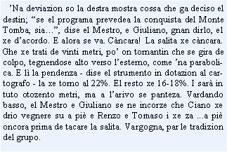 Casella di testo:    Na deviazion so la destra mostra cossa che ga deciso el destin; se el programa prevedea la conquista del Monte Tomba, sia, dise el Mestro, e Giuliano, gnan dirlo, el xe dacordo. E alora se va. Cncara! La salita xe cncara. Ghe xe trati de vinti metri, po on tornantin che se gira de colpo, tegnendose alto verso lesterno, come na parabolica. E l la pendenza - dise el strumento in dotazion al cartografo - la xe torno al 22%. El resto xe 16-18%. I sar in tuto otozento metri, ma a larivo se panteza. Vardando basso, el Mestro e Giuliano se ne incorze che Ciano xe drio vegnere su a pi e Renzo e Tomaso i xe za ...a pi oncora prima de tacare la salita. Vargogna, par le tradizion del grupo.