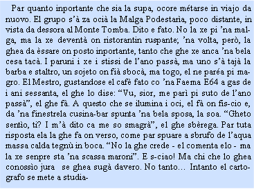 Casella di testo:    Par quanto inportante che sia la supa, ocore mtarse in viajo da nuovo. El grupo s za oci la Malga Podestara, poco distante, in vista da dessora al Monte Tomba. Dito e fato. No la xe pi na malga, ma la xe devent on ristorantin ruspante; na volta, per, la ghea da ssare on posto inportante, tanto che ghe xe anca na bela cesa tac. I paruni i xe i stissi de lano pass, ma uno s taj la barba e staltro, un sojeto on fi sboc, ma togo, el ne para pi magro. El Mestro, gustandose el caf fato co na Faema E64 a gas de i ani sessanta, el ghe lo dise: Vu, sior, me par pi suto de lano pass, el ghe f. A questo che se ilumina i oci, el f on fis-cio e, da na finestrela cusina-bar spunta na bela sposa, la soa. Gheto sento, ti? I m dito ca me so smagr, el ghe sbrega. Par tuta risposta ela la ghe fa on verso, come par spuare a sbrufo de laqua massa calda tegn in boca. No la ghe crede - el comenta elo - ma la xe senpre sta na scassa maroni. E s-ciao! Ma chi che lo ghea conosso jura  se ghea sug davero. No tanto Intanto el cartografo se mete a studia-
