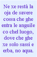 Casella di testo: Ne xe rest la oja de savere cossa che ghe entra le anguile co chel luogo, dove che ghe xe solo sassi e erba, no aqua.