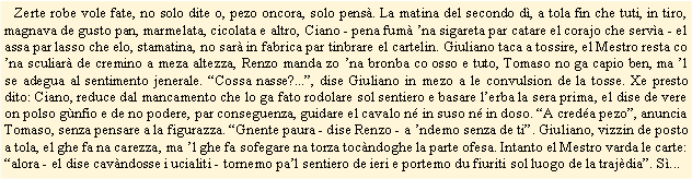 Casella di testo:    Zerte robe vole fate, no solo dite o, pezo oncora, solo pens. La matina del secondo d, a tola fin che tuti, in tiro, magnava de gusto pan, marmelata, cicolata e altro, Ciano - pena fum na sigareta par catare el corajo che serva - el assa par lasso che elo, stamatina, no sar in fabrica par tinbrare el cartelin. Giuliano taca a tossire, el Mestro resta co na sculiar de cremino a meza altezza, Renzo manda zo na bronba co osso e tuto, Tomaso no ga capio ben, ma l se adegua al sentimento jenerale. Cossa nasse?..., dise Giuliano in mezo a le convulsion de la tosse. Xe presto dito: Ciano, reduce dal mancamento che lo ga fato rodolare sol sentiero e basare lerba la sera prima, el dise de vere on polso gnfio e de no podere, par conseguenza, guidare el cavalo n in suso n in doso. A creda pezo, anuncia Tomaso, senza pensare a la figurazza. Gnente paura - dise Renzo - a ndemo senza de ti. Giuliano, vizzin de posto a tola, el ghe fa na carezza, ma l ghe fa sofegare na torza tocndoghe la parte ofesa. Intanto el Mestro varda le carte: alora - el dise cavndosse i ucialiti - tornemo pal sentiero de ieri e portemo du fiuriti sol luogo de la trajdia. S...