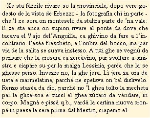 Casella di testo:    Xe sta fzzile rivare so la provinciale, dopo vere godesto de la vista de Erbezzo - la fotografia ch in parte -  che l xe sora on monteselo da staltra parte de na vale. E xe sta anca on supion rivare al ponte da dove che tacava el Vajo delAnguilla, ca ghvino da fare a lincontrario. Fasa frescheto, a lonbra del bosco, ma par via de la salita se suava instesso. A tuti ghe xe vegn da pensare che la crosara ca zercvino, par svoltare a sinistra e ciapare su par la malga Lessinia, para che la se ghesse perso. Invezze no, la ghe jera. L jera za ora de ueta e marmelatine, parch ne spetava on bel dislivelo. Renzo stasa da dio, parch no l ghea tolto la mecheta par la glice-soa e cuss el ghea zcaro da vndare, in corpo. Magn e piss q.b., vard la cartina nuova cronp in paese la sera prima dal Mestro, ciapemo el 