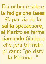 Casella di testo: Fra onbra e sole e la fadiga che fasa 90 par via de la salita spacacuore, el Mestro se ferma ciamando Giuliano che jera tri metri pi vanti: go visto la Madona 
