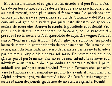 Casella di testo:    El sentiero, intanto, el se ghea on fi ristreto e el jera fino a lonbra de on bosco fito, co so la destra na costa scav so la rocia. Pien de sassi movisti, poco pi in suso el fasea paura. La pendenza jera oncora p cncara e se presentava a i oci de Giuliano e del Mestro, condan dal giudice a vdare par primi sto disastro, do spece de scalini de rocia che sbarava la strada. Inpossbole scavalcarli! Proprio l, so la destra, jera conparsa na fontanela, co na vascheta dupia scav so la rocia e on bel spissoloto de aqua che vegnea fora dal sasso. Fontana degli Alpini - 1932, ghe jera scrito so na picola lastra de marmo, a perene ricordo de no se sa cossa. No la xe sta na scusa, ma i du batistrada ga deciso de fermarse par lzare la lapide e par amirare el dupio lbio scav sol sasso. De bvare chelaqua no ghe xe pass par la mente, che no se sa mai. Intanto le retrovie scumizziava a animarse e da la penonbra se tacava a vdare i primi soldadi, che po i jera anca i ultimi, Renzo e Tomaso che, par schivare la figurazza de desmontare proprio l davanti al monumento ai Alpini, i rivava a pi, za desmont e tuto. So sta facenda vargognosa la redazion del jornale ga deciso de no scrivare gnente. Poariti! 
