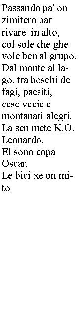Casella di testo: Passando pa' on 
zimitero par 
rivare  in alto, 
col sole che ghe vole ben al grupo.Dal monte al lago, tra boschi de fagi, paesiti, 
cese vecie e 
montanari alegri.La sen mete K.O.Leonardo.El sono copa 
Oscar.Le bici xe on mito. 